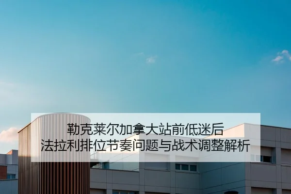 勒克莱尔加拿大站前低迷后 法拉利排位节奏问题与战术调整解析